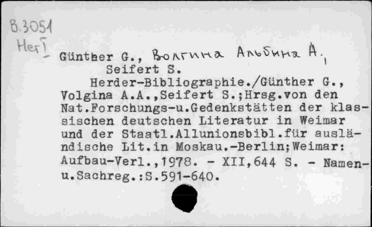 ﻿W54
- Günther G., Seifert S.
Herder-Bibliographie./Günther G., Volgina A.A.,Seifert S.;Hrsg.von den Nat.Forschungs-u.Gedenkstätten der klassischen deutschen Literatur in Weimar und der Staatl.Allunionsbibi.für ausländische Lit.in Moskau.-Berlin;Weimar: Aufbau-Verl.,1978. - XII,644 S. - Namen-u.Sachreg.:S.591-640.